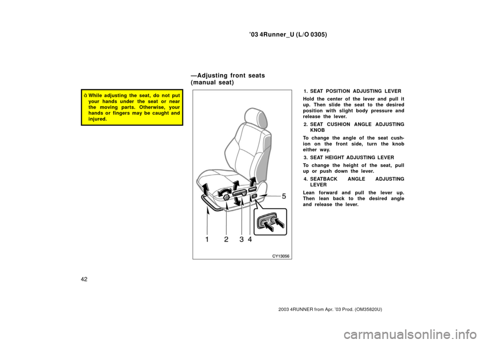 TOYOTA 4RUNNER 2003 N210 / 4.G Owners Manual ’03 4Runner_U (L/O 0305)
42
2003 4RUNNER from Apr. ’03 Prod. (OM 35820U)
While adjusting the seat, do not put
your hands under  the seat or near
the moving parts. Otherwise, your
hands or fingers
