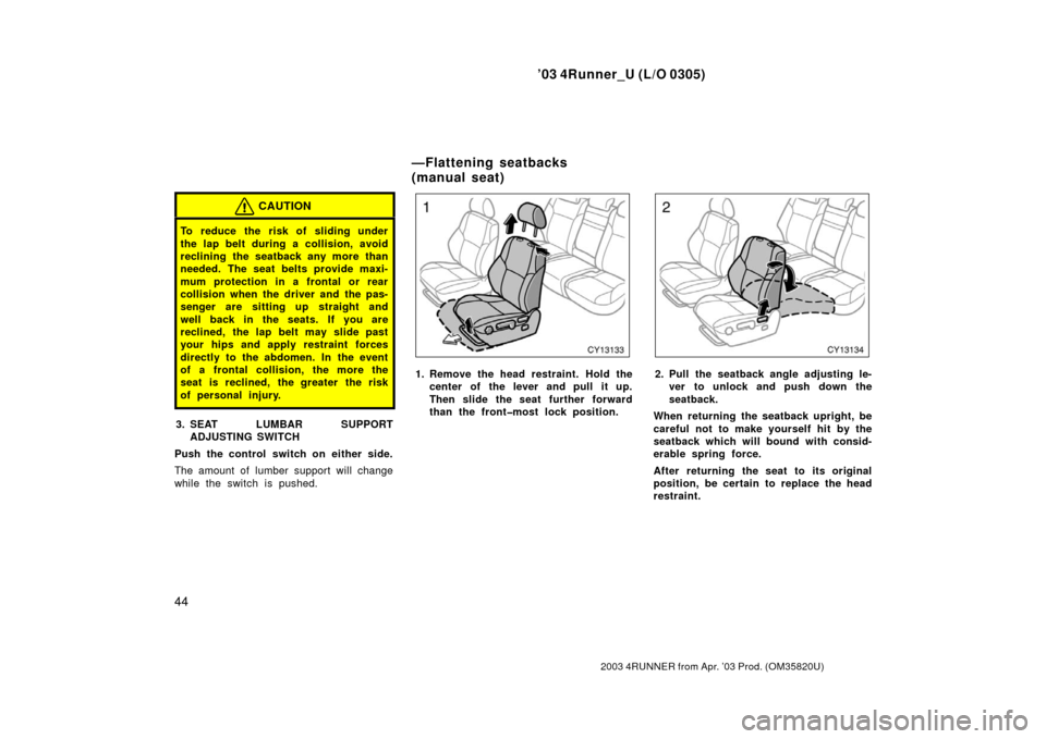 TOYOTA 4RUNNER 2003 N210 / 4.G Owners Manual ’03 4Runner_U (L/O 0305)
44
2003 4RUNNER from Apr. ’03 Prod. (OM 35820U)
CAUTION
To reduce the risk of sliding under
the lap belt during a collision, avoid
reclining the seatback any more than
nee