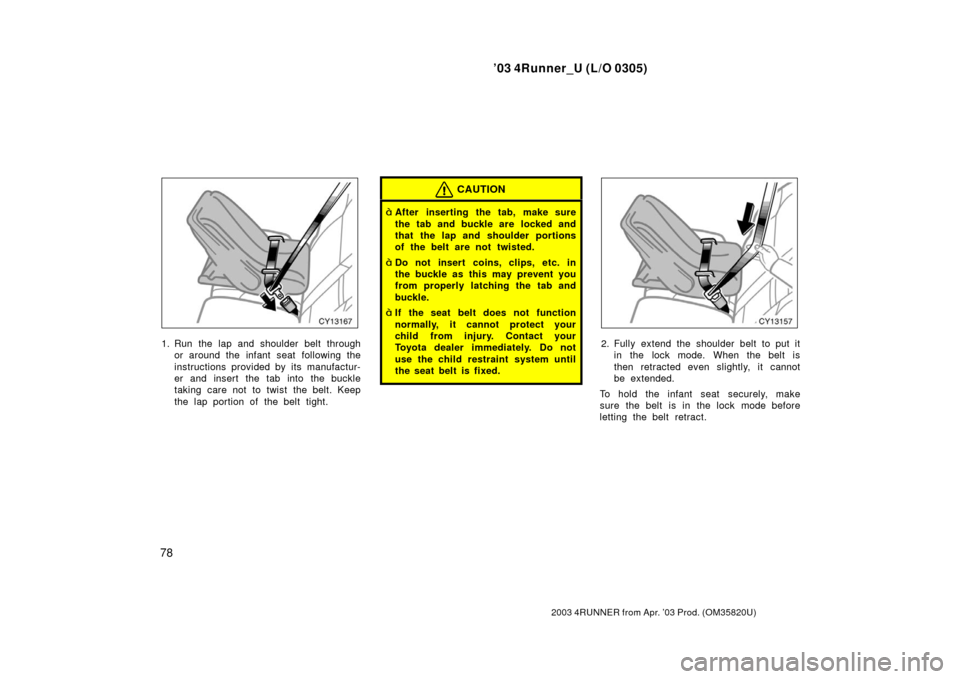 TOYOTA 4RUNNER 2003 N210 / 4.G Owners Manual ’03 4Runner_U (L/O 0305)
78
2003 4RUNNER from Apr. ’03 Prod. (OM 35820U)
1. Run the lap and shoulder belt through
or around the infant seat following the
instructions provided by its manufactur-
e