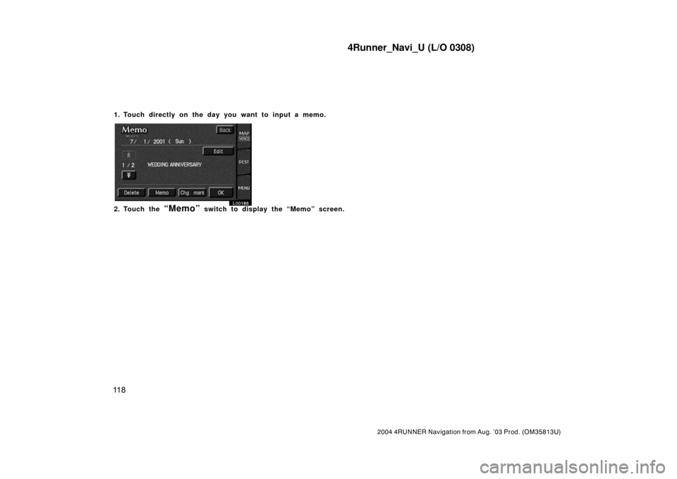 TOYOTA 4RUNNER 2004 N210 / 4.G Navigation Manual 4Runner_Navi_U (L/O 0308)
11 8
2004 4RUNNER Navigation from Aug. ’03 Prod. (OM35813U)
1. Touch directly on the day you want to input a memo.
L00186
2. Touch the “Memo” switch to display the “M