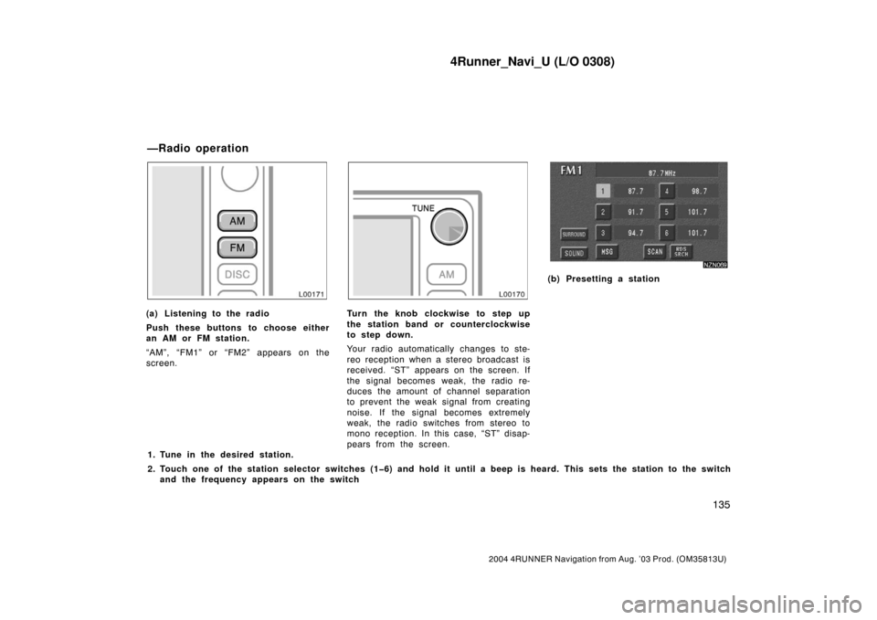 TOYOTA 4RUNNER 2004 N210 / 4.G Navigation Manual 4Runner_Navi_U (L/O 0308)
135
2004 4RUNNER Navigation from Aug. ’03 Prod. (OM35813U)
L00171
(a) Listening to the radio
Push these buttons to choose either
an AM or FM station.
“AM”, “FM1” or