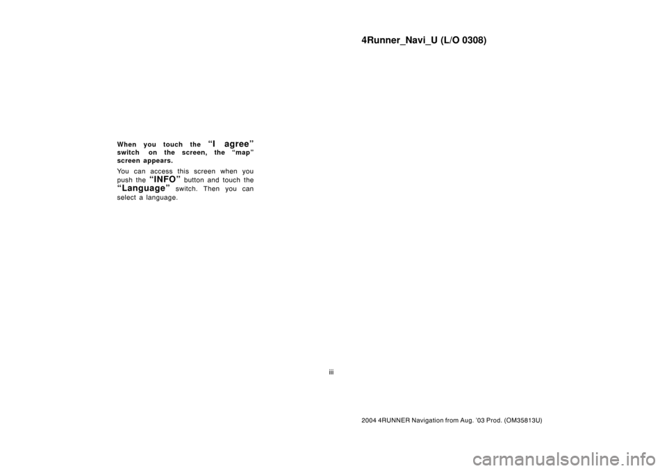 TOYOTA 4RUNNER 2004 N210 / 4.G Navigation Manual 4Runner_Navi_U (L/O 0308)
iii
2004 4RUNNER Navigation from Aug. ’03 Prod. (OM35813U)
When you touch the “I agree”
switch on the screen, the “map”
screen appears.
You can access this screen w