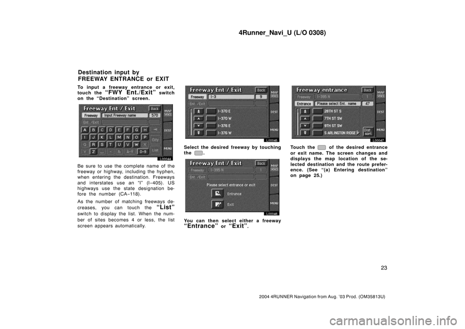 TOYOTA 4RUNNER 2004 N210 / 4.G Navigation Manual 4Runner_Navi_U (L/O 0308)
23
2004 4RUNNER Navigation from Aug. ’03 Prod. (OM35813U)
To input a freeway entrance or exit,
touch the
“FWY Ent./Exit” switch
on the “Destination” screen.
L00044 TOYOTA 4RUNNER 2004 N210 / 4.G Navigation Manual 4Runner_Navi_U (L/O 0308)
23
2004 4RUNNER Navigation from Aug. ’03 Prod. (OM35813U)
To input a freeway entrance or exit,
touch the
“FWY Ent./Exit” switch
on the “Destination” screen.
L00044