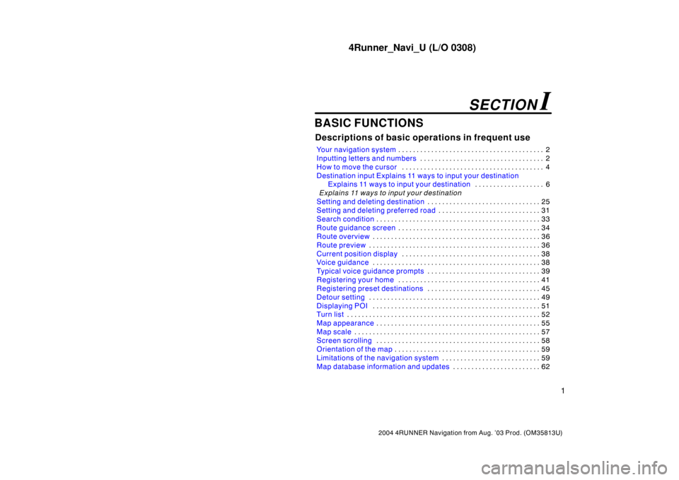 TOYOTA 4RUNNER 2004 N210 / 4.G Navigation Manual 4Runner_Navi_U (L/O 0308)
1
2004 4RUNNER Navigation from Aug. ’03 Prod. (OM35813U)
BASIC FUNCTIONS
Descriptions of basic operations in frequent use
Your navigation system2 . . . . . . . . . . . . . 