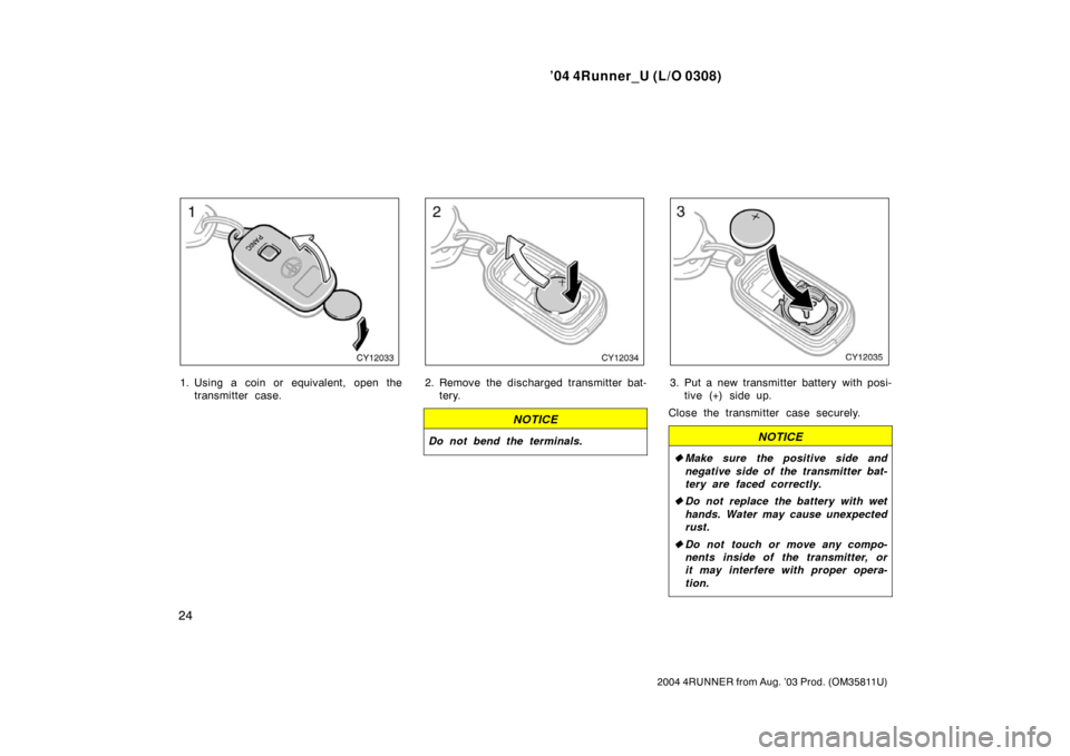 TOYOTA 4RUNNER 2004 N210 / 4.G Owners Manual ’04 4Runner_U (L/O 0308)
24
2004 4RUNNER from Aug. ’03 Prod. (OM35811U)
1. Using a coin or equivalent, open the
transmitter case.2. Remove the discharged transmitter bat-tery.
NOTICE
Do not bend t