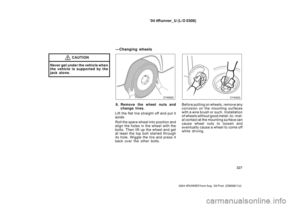 TOYOTA 4RUNNER 2004 N210 / 4.G Owners Manual ’04 4Runner_U (L/O 0308)
327
2004 4RUNNER from Aug. ’03 Prod. (OM35811U)
CAUTION
Never get under the vehicle when
the vehicle is supported by the
jack alone.
8. Remove the wheel nuts and
change ti