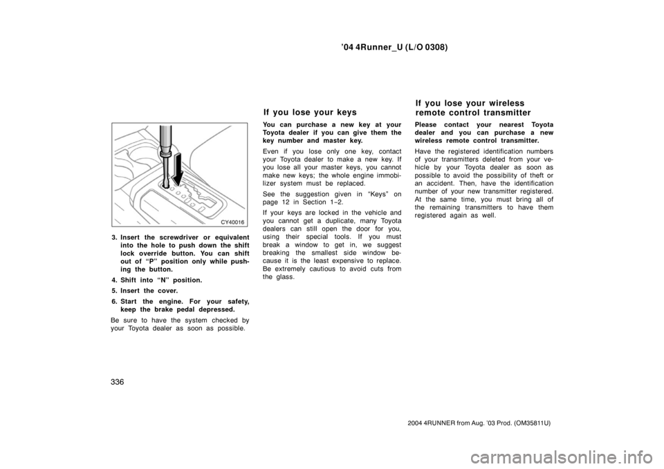 TOYOTA 4RUNNER 2004 N210 / 4.G Owners Manual ’04 4Runner_U (L/O 0308)
336
2004 4RUNNER from Aug. ’03 Prod. (OM35811U)
3. Insert the screwdriver or equivalent
into the hole to push down  the shift
lock override button. You can shift
out of �