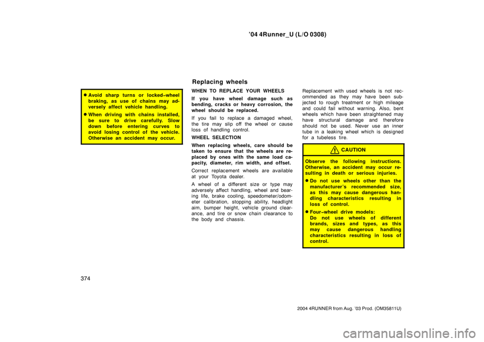 TOYOTA 4RUNNER 2004 N210 / 4.G Owners Manual ’04 4Runner_U (L/O 0308)
374
2004 4RUNNER from Aug. ’03 Prod. (OM35811U)
Avoid sharp turns or locked�wheel
braking, as use of chains may ad-
versely affect vehicle handling.
When driving with ch