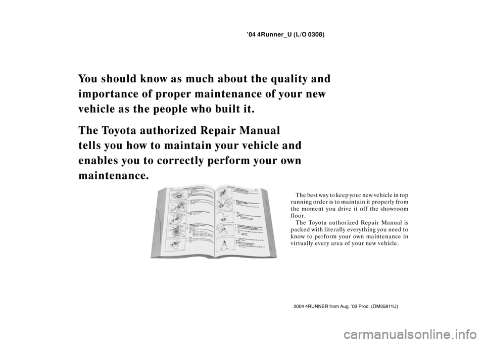 TOYOTA 4RUNNER 2004 N210 / 4.G Owners Manual ’04 4Runner_U (L/O 0308)
2004 4RUNNER from Aug. ’03 Prod. (OM 35811U)
You should know as much about the quality and 
importance of proper main tenance of your new 
vehicle as the people who built 