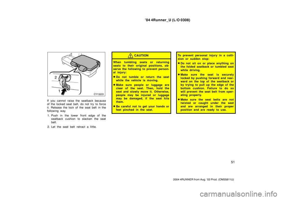 TOYOTA 4RUNNER 2004 N210 / 4.G Owners Manual ’04 4Runner_U (L/O 0308)
51
2004 4RUNNER from Aug. ’03 Prod. (OM35811U)
If you cannot raise the seatback because
of the locked seat belt, do not try  to force
it. Release the lock of the seat belt