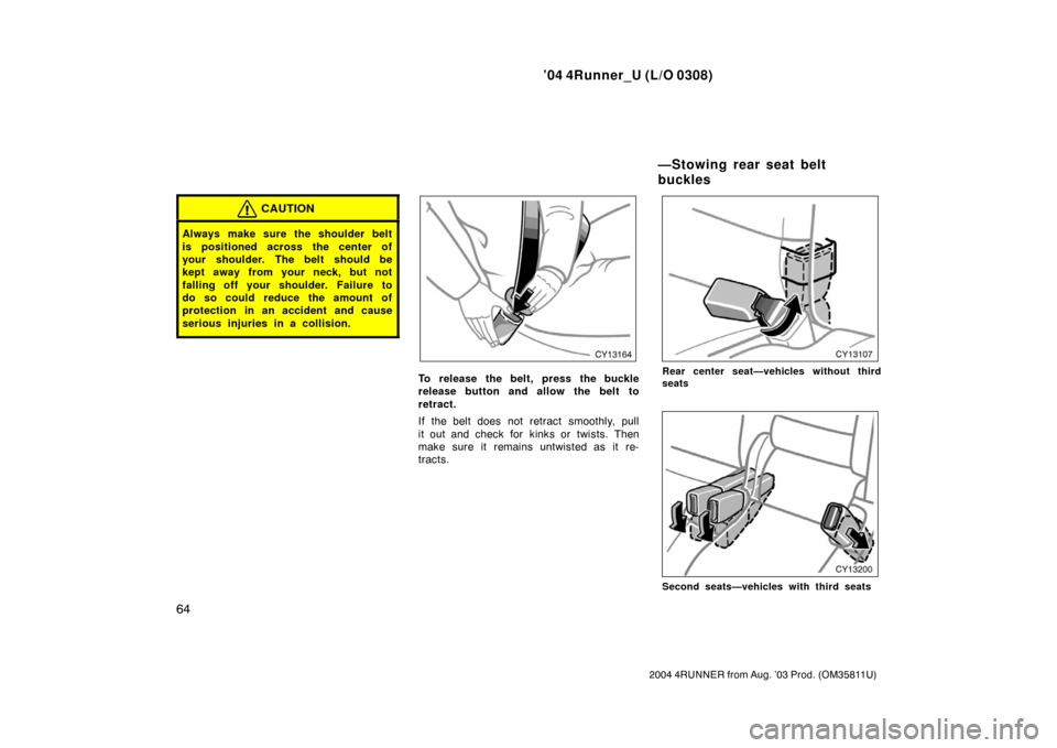 TOYOTA 4RUNNER 2004 N210 / 4.G Owners Manual ’04 4Runner_U (L/O 0308)
64
2004 4RUNNER from Aug. ’03 Prod. (OM35811U)
CAUTION
Always make sure the shoulder belt
is positioned across the center of
your shoulder. The belt should be
kept away fr