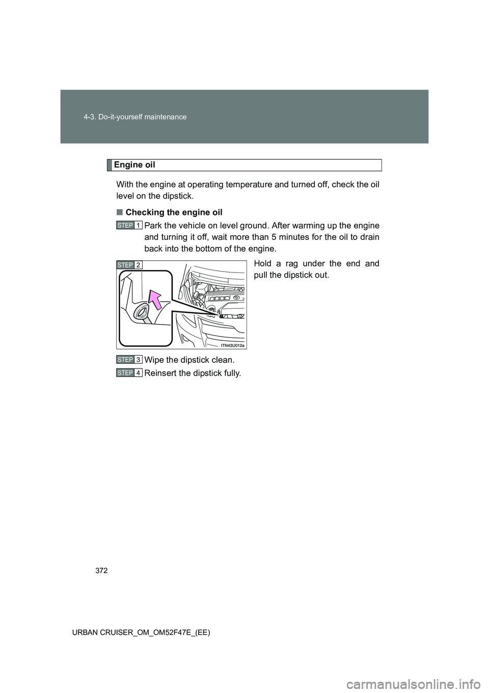 TOYOTA URBAN CRUISER 2015 Owners Manual 372
4-3. Do-it-yourself maintenance
URBAN CRUISER_OM_OM52F47E_(EE)
Engine oil With the engine at operating temperature and turned off, check the oil
level on the dipstick.
■ Checking the engine oil
TOYOTA URBAN CRUISER 2015 Owners Manual 372
4-3. Do-it-yourself maintenance
URBAN CRUISER_OM_OM52F47E_(EE)
Engine oil With the engine at operating temperature and turned off, check the oil
level on the dipstick.
■ Checking the engine oil