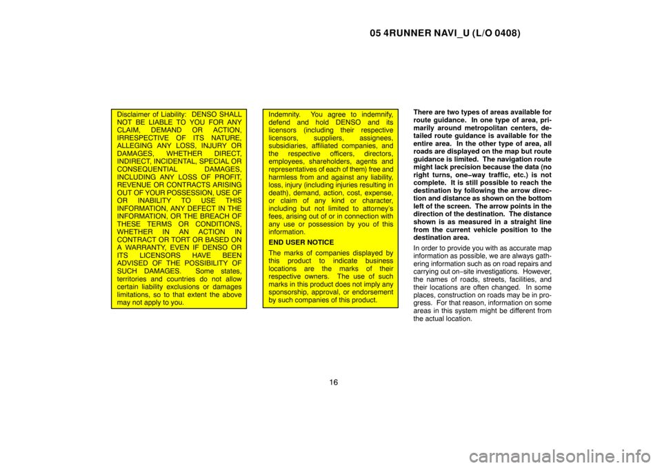 TOYOTA 4RUNNER 2005 N210 / 4.G Navigation Manual 05 4RUNNER NAVI_U (L/O 0408)
16
Disclaimer of Liability:  DENSO SHALL
NOT BE LIABLE TO YOU FOR ANY
CLAIM, DEMAND OR ACTION,
IRRESPECTIVE OF ITS NATURE,
ALLEGING ANY LOSS, INJURY OR
DAMAGES, WHETHER DI