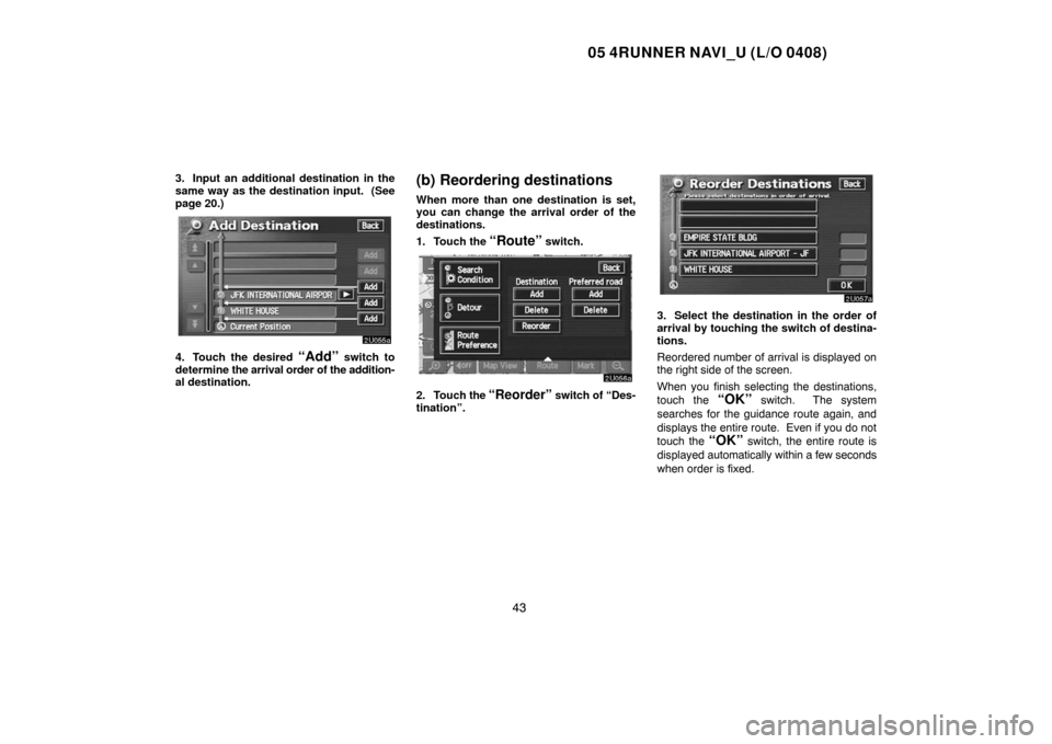 TOYOTA 4RUNNER 2005 N210 / 4.G Navigation Manual 05 4RUNNER NAVI_U (L/O 0408)
43
3. Input an additional destination in the
same way as the destination input.  (See
page 20.)
4. Touch the desired “Add” switch to
determine the arrival order of the