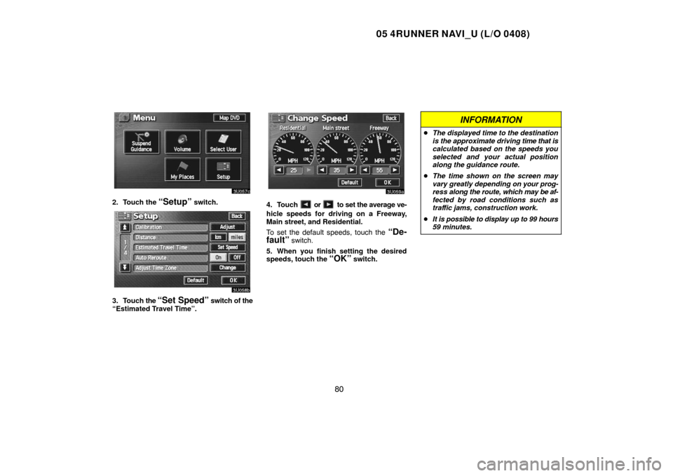 TOYOTA 4RUNNER 2005 N210 / 4.G Navigation Manual 05 4RUNNER NAVI_U (L/O 0408)
80
2. Touch the “Setup” switch.
3. Touch the “Set Speed” switch of the
“Estimated Travel Time”.
4. Touch  or  to set the average ve-
hicle speeds for driving o