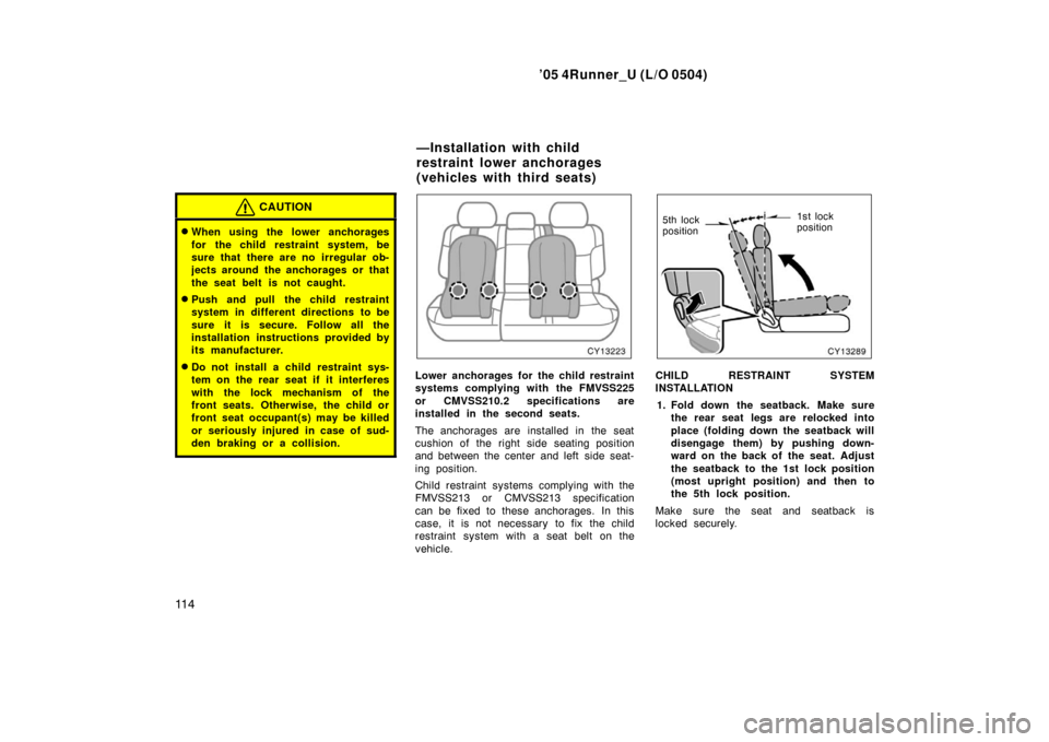 TOYOTA 4RUNNER 2005 N210 / 4.G Owners Manual ’05 4Runner_U (L/O 0504)
11 4
CAUTION
When using the lower anchorages
for the child restraint system, be
sure that there are no irregular ob-
jects around the anchorages or that
the seat belt is no