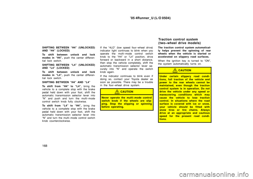 TOYOTA 4RUNNER 2005 N210 / 4.G Owners Manual ’05 4Runner_U (L/O 0504)
168
SHIFTING BETWEEN “H4” (UNLOCKED)
AND “H4” (LOCKED)
To shift between unlock and lock
modes in “H4”, push the center differen-
tial lock switch.
SHIFTING BETWE