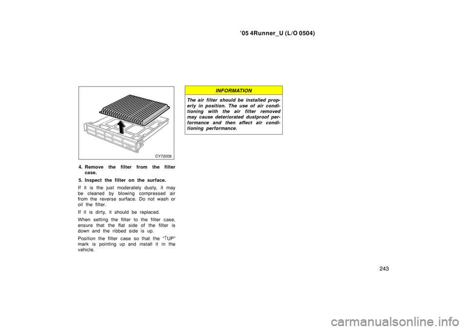 TOYOTA 4RUNNER 2005 N210 / 4.G Owners Manual ’05 4Runner_U (L/O 0504)
243
4. Remove the filter from the filter
case.
5. Inspect the filter on the surface.
If it is the just moderately dusty, it may
be cleaned by blowing compressed air
from the