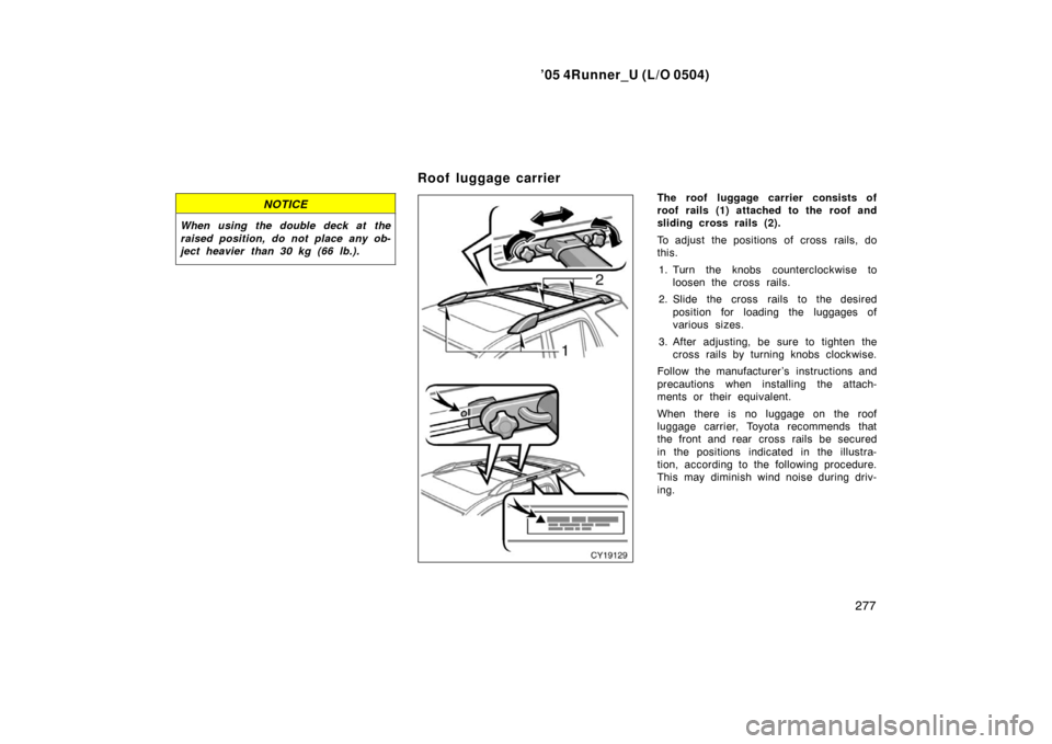 TOYOTA 4RUNNER 2005 N210 / 4.G Owners Manual ’05 4Runner_U (L/O 0504)
277
NOTICE
When using the double deck at the
raised position, do not place any ob-
ject heavier than 30 kg (66 lb.).
The roof luggage carrier consists of
roof rails (1) atta