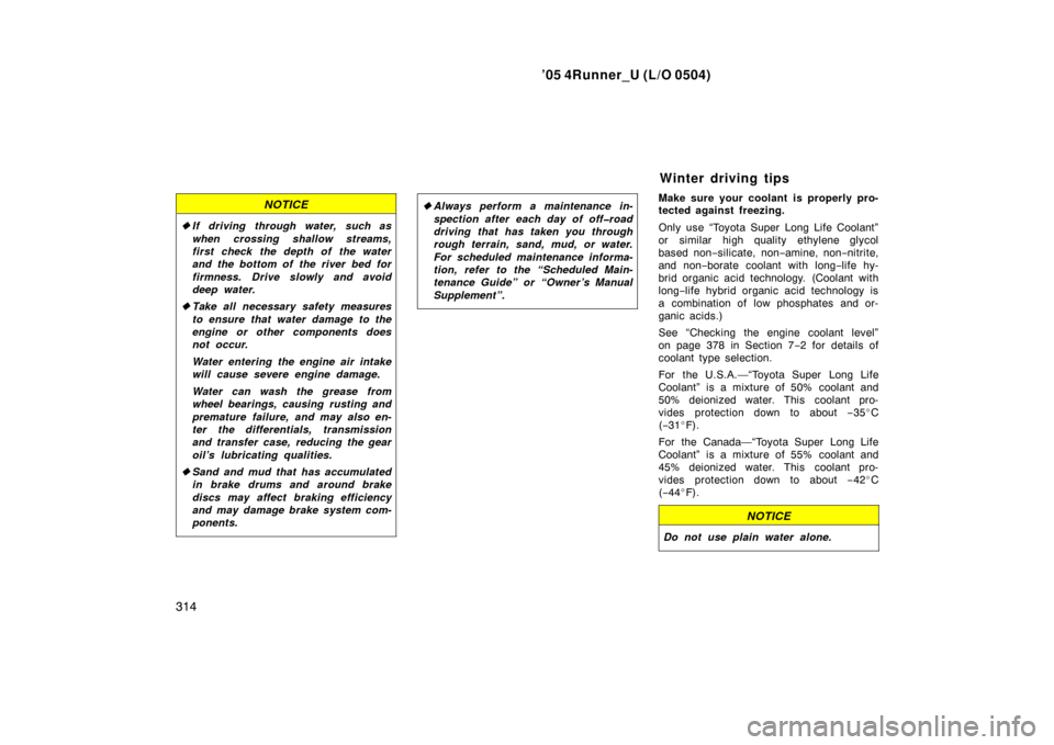 TOYOTA 4RUNNER 2005 N210 / 4.G Owners Manual ’05 4Runner_U (L/O 0504)
314
NOTICE
If driving through water, such as
when crossing shallow streams,
first check the depth of the water
and the bottom of the river bed for
firmness. Drive slowly an