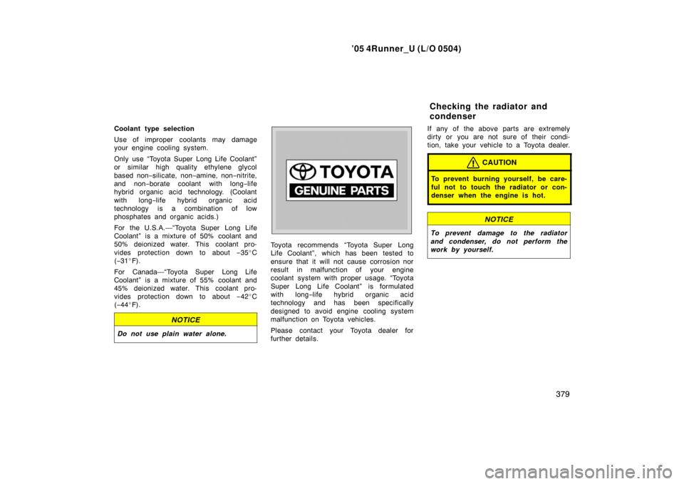 TOYOTA 4RUNNER 2005 N210 / 4.G User Guide ’05 4Runner_U (L/O 0504)
379
Coolant type selection
Use of improper coolants may damage
your engine cooling system.
Only use “Toyota Super Long Life Coolant”
or similar high quality ethylene gly