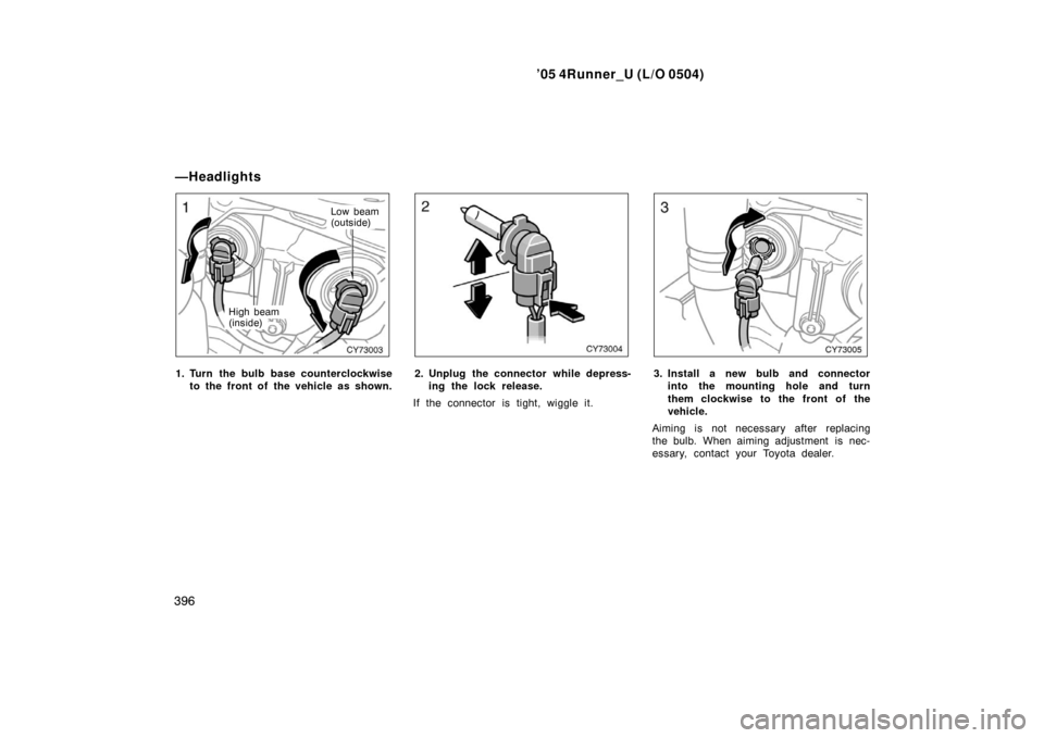 TOYOTA 4RUNNER 2005 N210 / 4.G Owners Manual ’05 4Runner_U (L/O 0504)
396
Low beam
(outside)
High beam
(inside)
1. Turn the bulb base counterclockwise to the front of  the vehicle as shown.2. Unplug the connector while depress-ing the lock rel