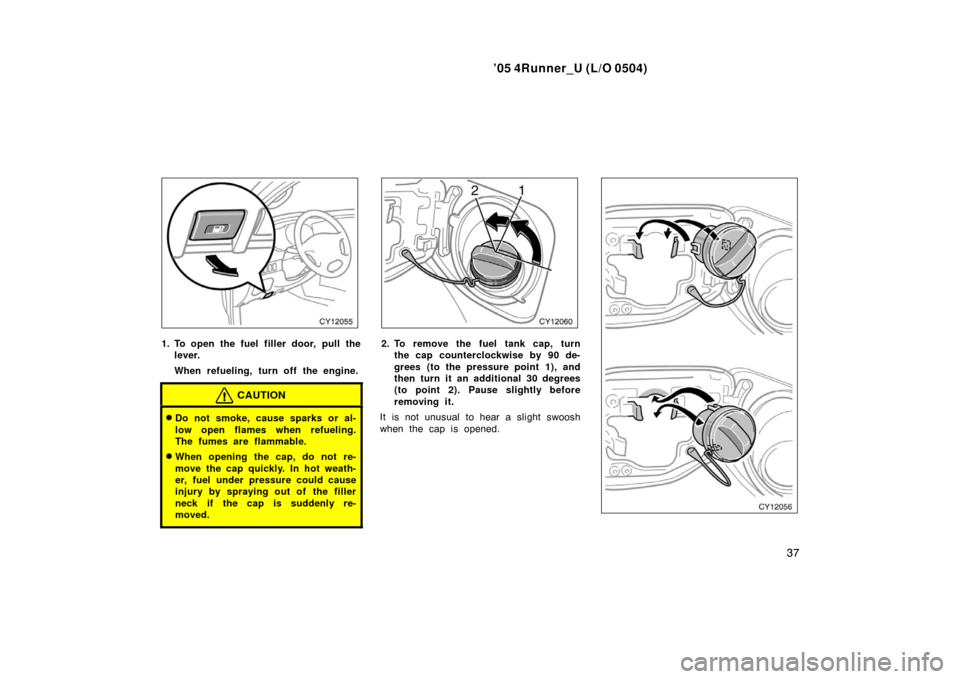TOYOTA 4RUNNER 2005 N210 / 4.G Service Manual ’05 4Runner_U (L/O 0504)
37
1. To open the fuel filler door, pull the
lever.
When refueling, turn off the engine.
CAUTION
Do not smoke, cause sparks or al-
low open flames when refueling.
The fumes