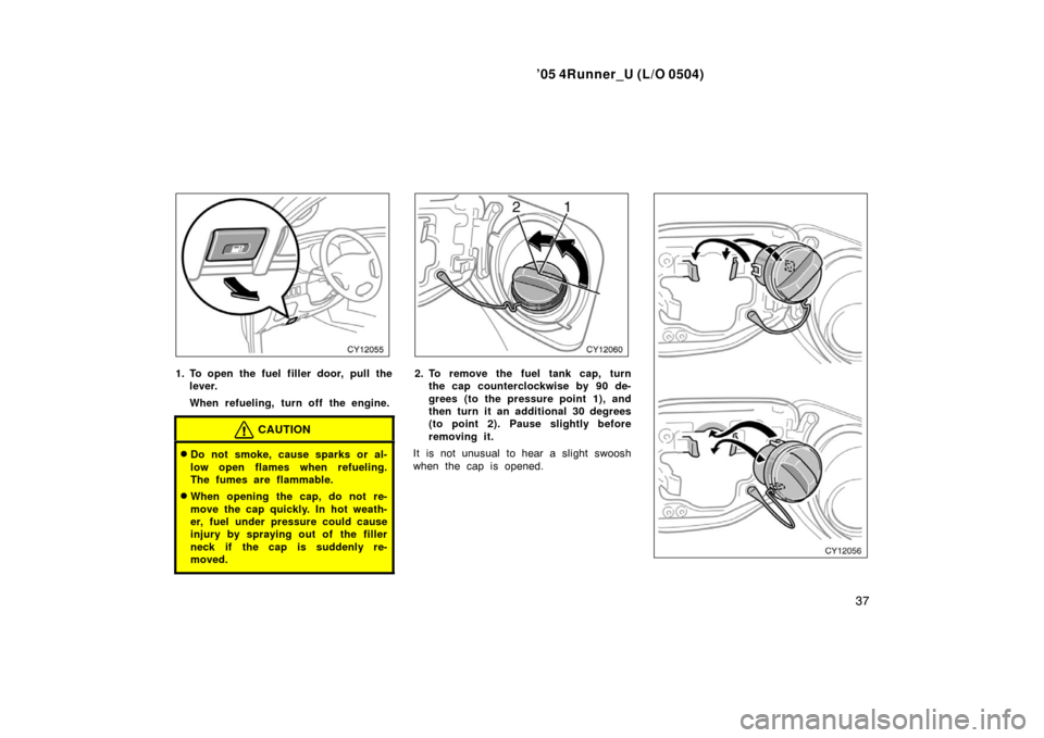 TOYOTA 4RUNNER 2005 N210 / 4.G Owners Manual ’05 4Runner_U (L/O 0504)
37
1. To open the fuel filler door, pull the
lever.
When refueling, turn off the engine.
CAUTION
Do not smoke, cause sparks or al-
low open flames when refueling.
The fumes