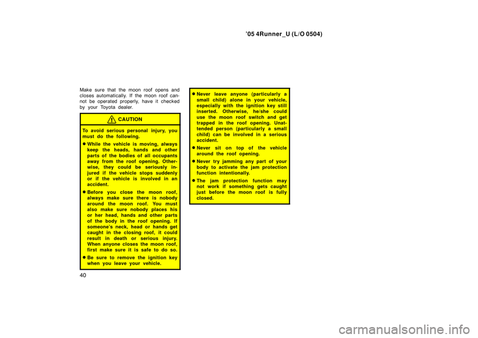 TOYOTA 4RUNNER 2005 N210 / 4.G Owners Manual ’05 4Runner_U (L/O 0504)
40
Make sure that the moon roof opens and
closes automatically. If  the moon roof can-
not be operated properly, have it  checked
by your Toyota dealer.
CAUTION
To avoid ser