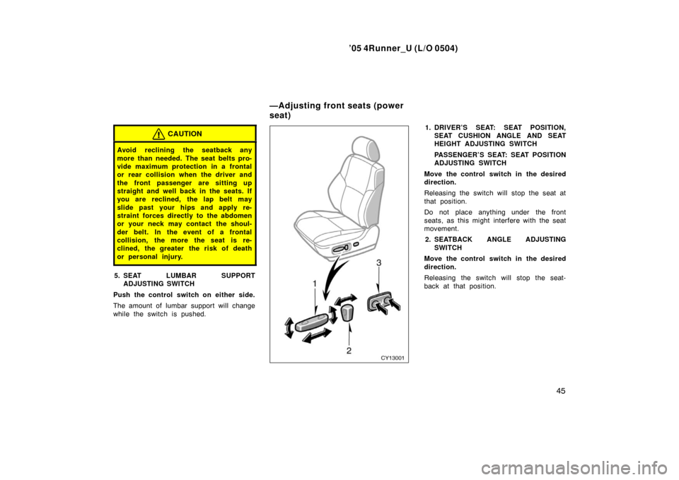 TOYOTA 4RUNNER 2005 N210 / 4.G Owners Manual ’05 4Runner_U (L/O 0504)
45
CAUTION
Avoid reclining the seatback any
more than needed. The seat belts pro-
vide maximum protection in a frontal
or rear collision when the driver and
the front passen