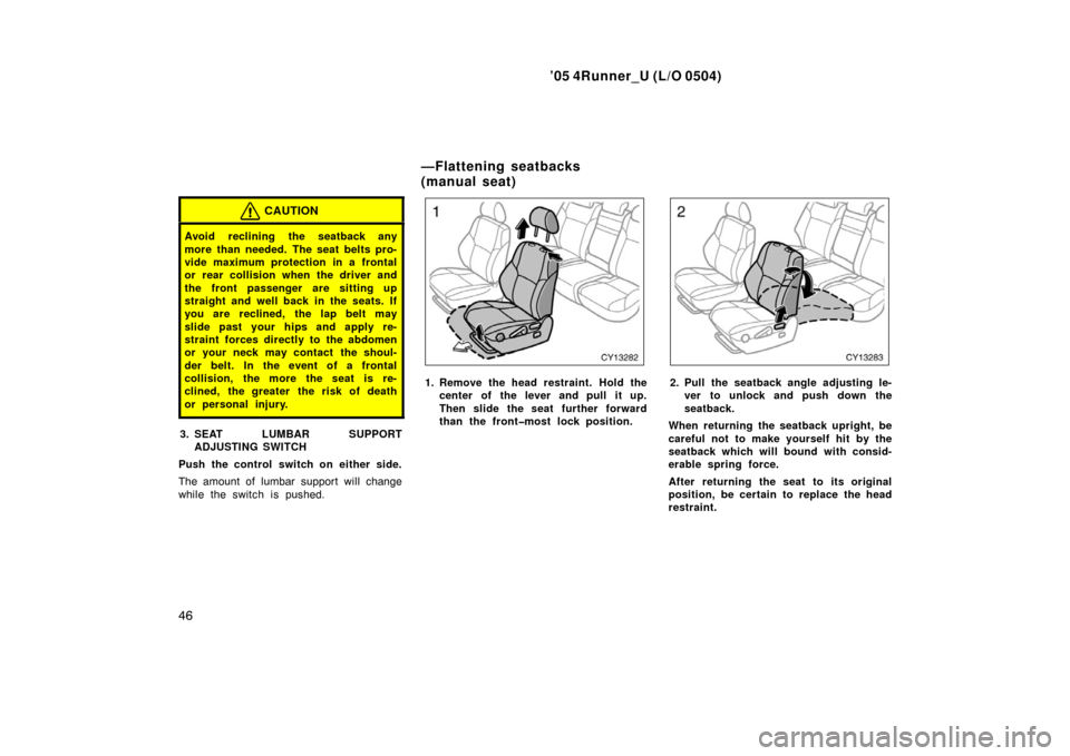 TOYOTA 4RUNNER 2005 N210 / 4.G Owners Manual ’05 4Runner_U (L/O 0504)
46
CAUTION
Avoid reclining the seatback any
more than needed. The seat belts pro-
vide maximum protection in a frontal
or rear collision when the driver and
the front passen