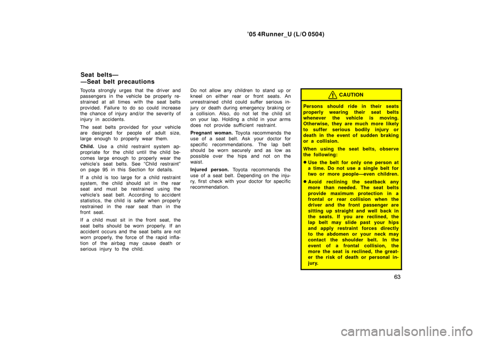 TOYOTA 4RUNNER 2005 N210 / 4.G Manual PDF ’05 4Runner_U (L/O 0504)
63
Toyota strongly urges that the driver and
passengers in the vehicle be properly re-
strained at all times with the seat belts
provided. Failure to do so could increase
th