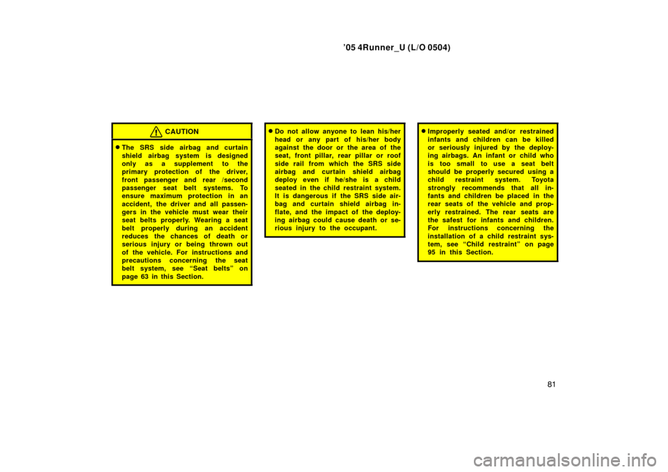 TOYOTA 4RUNNER 2005 N210 / 4.G Owners Manual ’05 4Runner_U (L/O 0504)
81
CAUTION
The SRS side airbag and curtain
shield airbag system is designed
only as a supplement to the
primary protection of  the driver,
front passenger and rear /second
