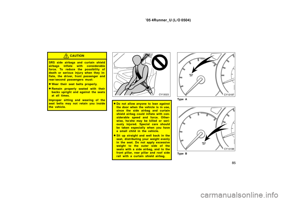 TOYOTA 4RUNNER 2005 N210 / 4.G Owners Manual ’05 4Runner_U (L/O 0504)
85
CAUTION
SRS side airbags and curtain shield
airbags inflate with considerable
force. To reduce the possibility of
death or serious injury when they in-
flate, the driver,