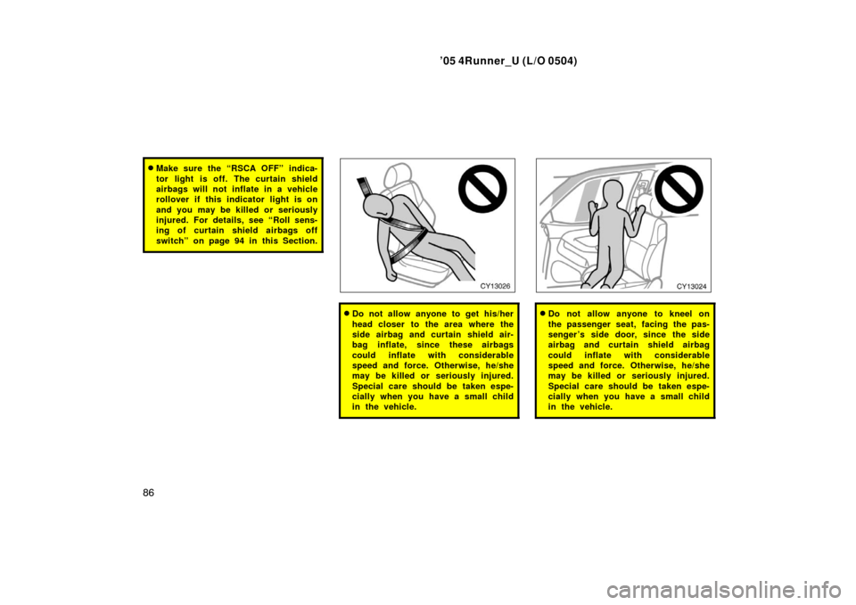 TOYOTA 4RUNNER 2005 N210 / 4.G Owners Manual ’05 4Runner_U (L/O 0504)
86
Make sure the “RSCA OFF” indica-
tor light is off. The curtain shield
airbags will not inflate in a vehicle
rollover if this indicator light is on
and you may be kil