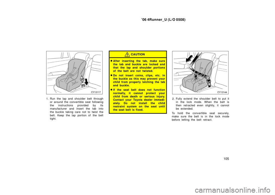 TOYOTA 4RUNNER 2006 N210 / 4.G Owners Manual ’06 4Runner_U (L/O 0508)
105
1. Run the lap and shoulder belt through
or around the convertible seat following
the instructions provided by its
manufacturer and insert the tab into
the buckle taking