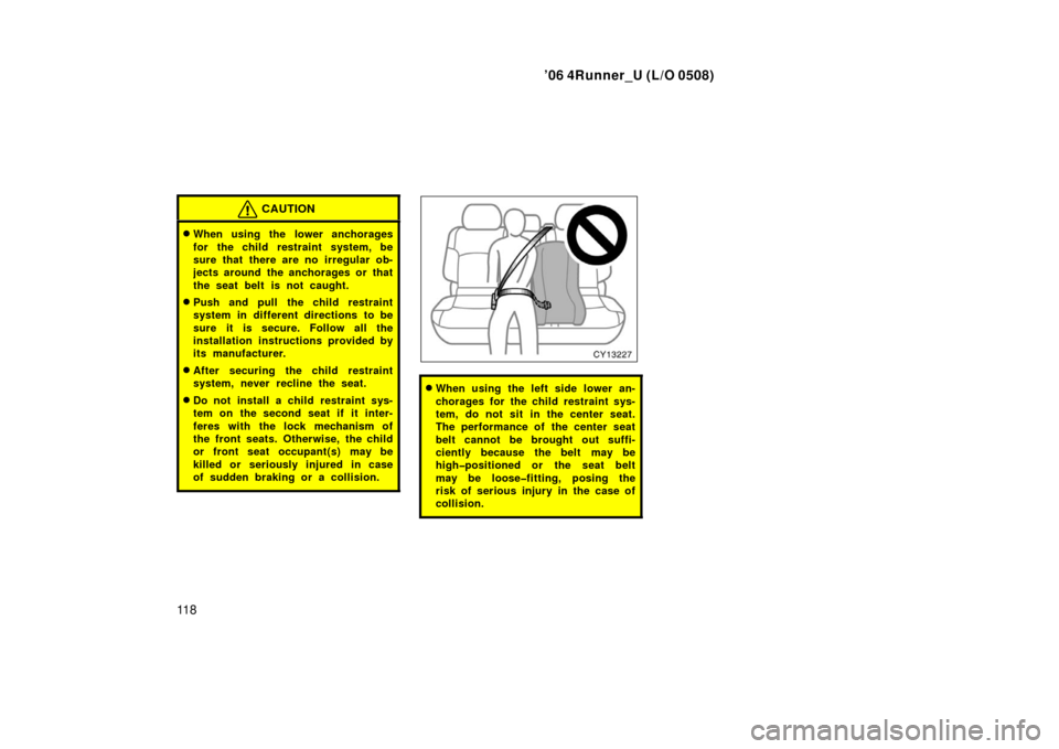 TOYOTA 4RUNNER 2006 N210 / 4.G Owners Manual ’06 4Runner_U (L/O 0508)
11 8
CAUTION
When using the lower anchorages
for the child restraint system, be
sure that there are no irregular ob-
jects around the anchorages or that
the seat belt is no
