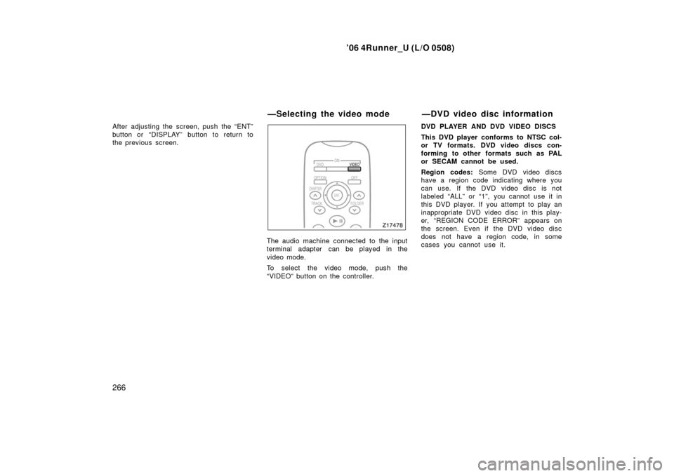 TOYOTA 4RUNNER 2006 N210 / 4.G Owners Manual ’06 4Runner_U (L/O 0508)
266
After adjusting the screen, push the “ENT”
button or “DISPLAY” button to return to
the previous screen.
The audio machine connected to the input
terminal adapter TOYOTA 4RUNNER 2006 N210 / 4.G Owners Manual ’06 4Runner_U (L/O 0508)
266
After adjusting the screen, push the “ENT”
button or “DISPLAY” button to return to
the previous screen.
The audio machine connected to the input
terminal adapter