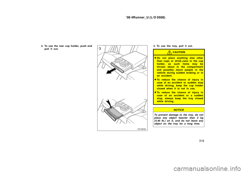 TOYOTA 4RUNNER 2006 N210 / 4.G Owners Manual ’06 4Runner_U (L/O 0508)
319
2. To use the rear cup holder, push and
pull it out.3. To use the tray, pull it out.
CAUTION
Do not place anything else other
than cups or drink�cans in the cup
holder,