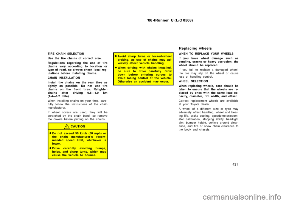 TOYOTA 4RUNNER 2006 N210 / 4.G Owners Manual ’06 4Runner_U (L/O 0508)
431
TIRE CHAIN SELECTION
Use the tire chains of correct size.
Regulations regarding the use of tire
chains vary according to location or
type of road, so always check local 