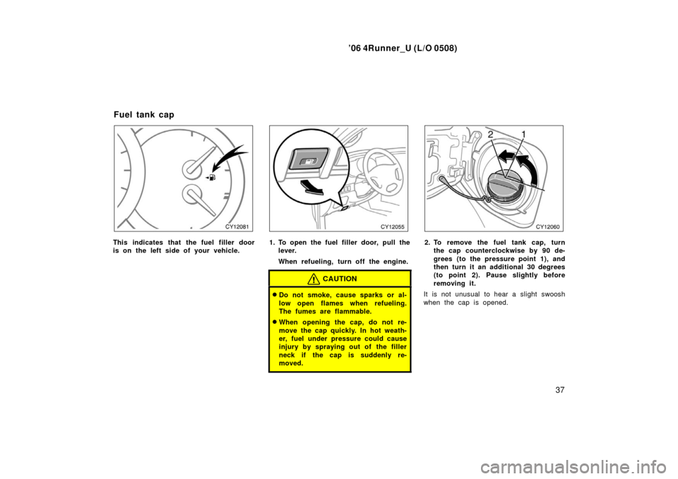 TOYOTA 4RUNNER 2006 N210 / 4.G Service Manual ’06 4Runner_U (L/O 0508)
37
This indicates that the fuel filler door
is on the left side of your vehicle.1. To open the fuel filler door, pull the
lever.
When refueling, turn off the engine.
CAUTION