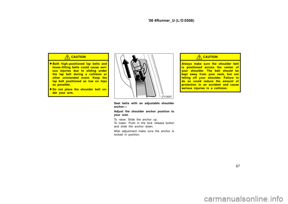 TOYOTA 4RUNNER 2006 N210 / 4.G Manual PDF ’06 4Runner_U (L/O 0508)
67
CAUTION
Both high�positioned lap belts and
loose�fitting belts could cause seri-
ous injuries due to sliding under
the lap belt during a collision or
other unintended ev