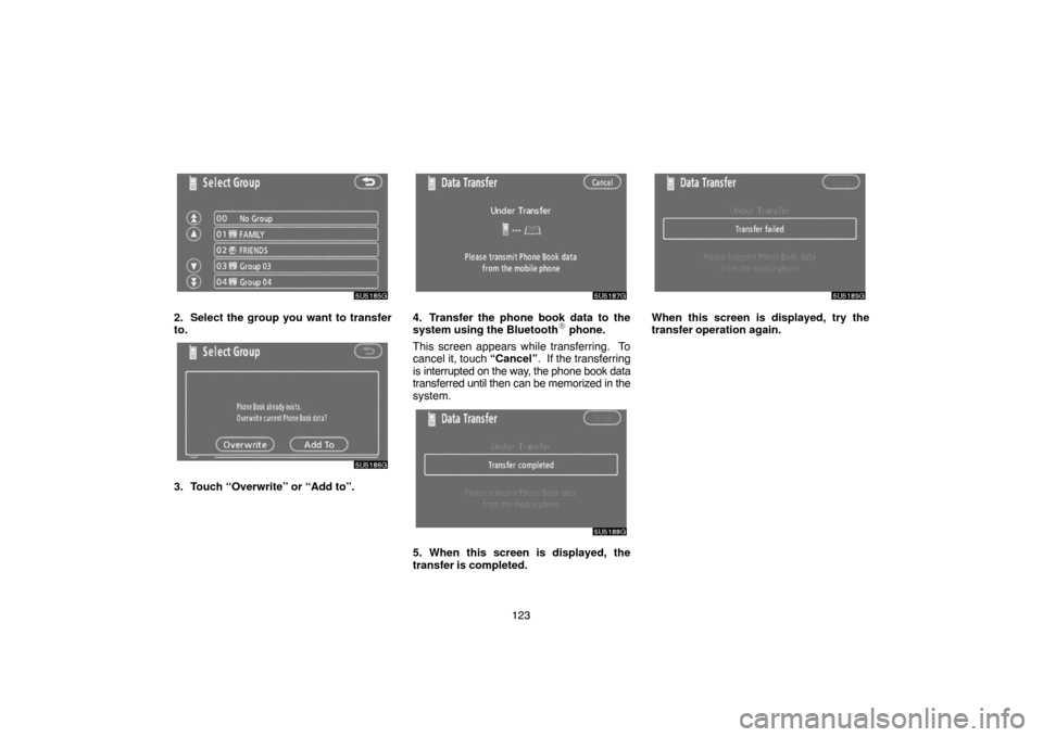 TOYOTA 4RUNNER 2007 N210 / 4.G Navigation Manual 123
5U5185G
2. Select the group you want to transfer
to.
5U5186G
3. Touch “Overwrite” or “Add to”.
5U5187G
4. Transfer the phone book data to the
system using the Bluetooth phone.
This screen