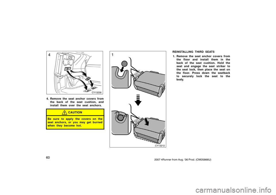TOYOTA 4RUNNER 2007 N210 / 4.G Owners Manual 602007 4Runner from Aug. ’06 Prod. (OM35866U)
CY13258
4. Remove the seat anchor covers fromthe back of the seat cushion, and
install them over the seat anchors.
CAUTION
Be sure to apply the covers o