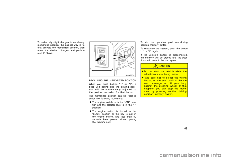 TOYOTA 4RUNNER 2008 N210 / 4.G Owners Manual 49
To make only slight changes to an already
memorized position, the easiest way is to
first activate the memorized position, then
make the desired changes and perform
step 2 above.
CY13301
RECALLING 