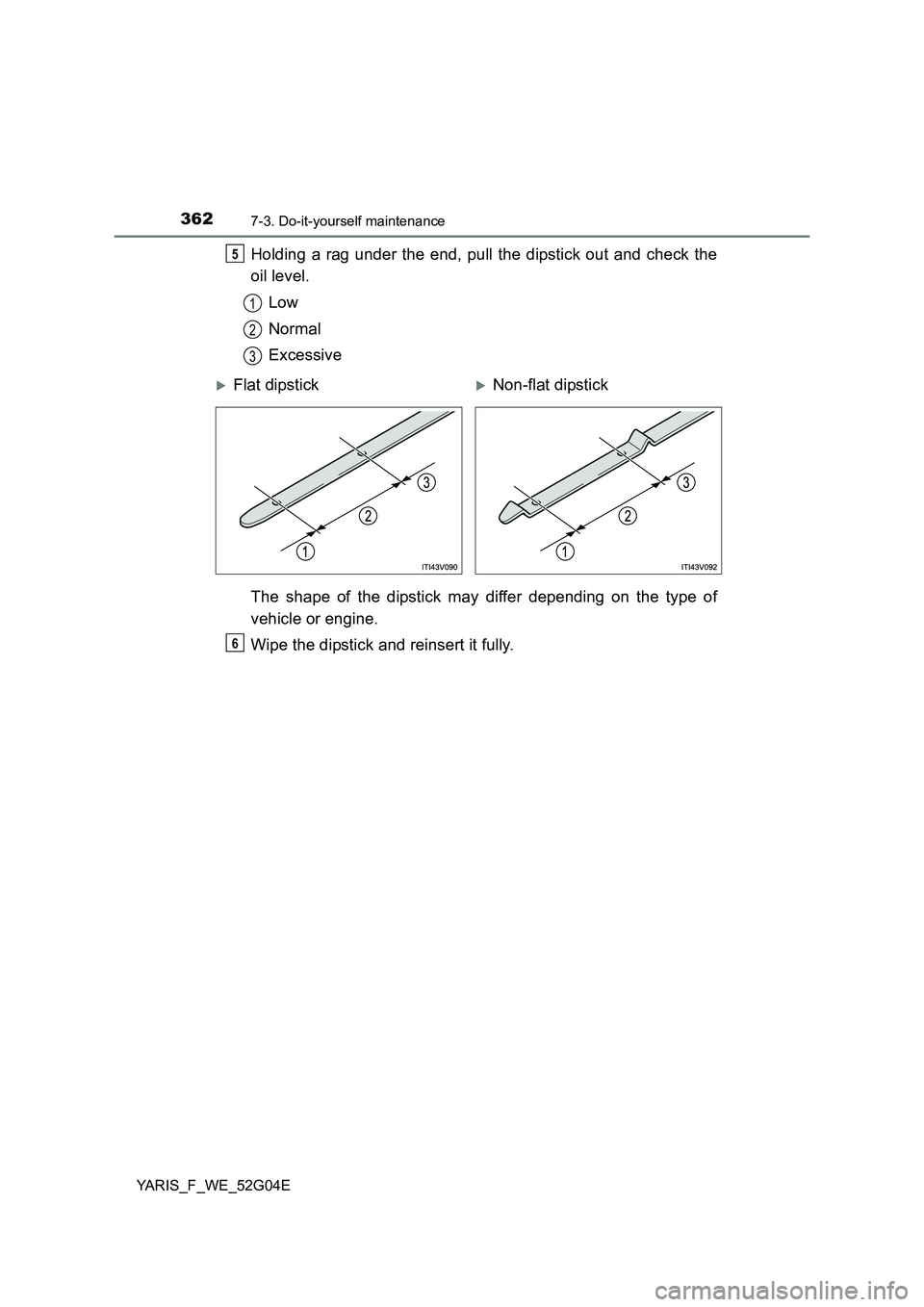 TOYOTA YARIS HATCHBACK 2015 Owners Manual 3627-3. Do-it-yourself maintenance
YARIS_F_WE_52G04E
Holding a rag under the end, pull the dipstick out and check the
oil level.
Low
Normal
Excessive
The shape of the dipstick may differ depending TOYOTA YARIS HATCHBACK 2015 Owners Manual 3627-3. Do-it-yourself maintenance
YARIS_F_WE_52G04E
Holding a rag under the end, pull the dipstick out and check the
oil level.
Low
Normal
Excessive
The shape of the dipstick may differ depending