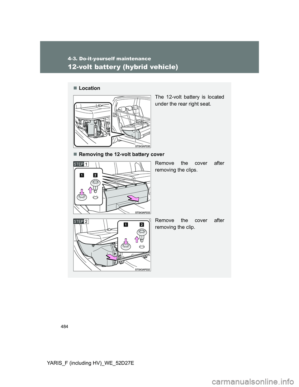 TOYOTA YARIS HYBRID 2013  Owners Manual 484
4-3. Do-it-yourself maintenance
YARIS_F (including HV)_WE_52D27E
12-volt batter y (hybrid vehicle)
Location
The 12-volt battery is located
under the rear right seat.
Removing the 12-volt bat