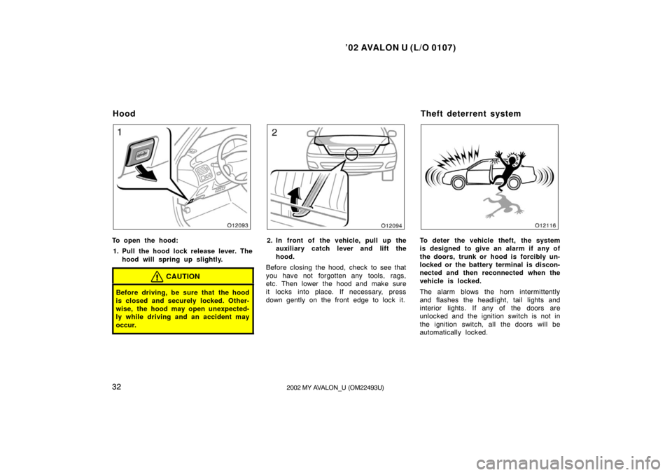 TOYOTA AVALON 2002 XX20 / 2.G Owners Manual ’02 AVALON U (L/O 0107)
322002 MY AVALON_U (OM22493U)
To open the hood:1. Pull the hood lock release lever. The hood will spring up slightly.
CAUTION
Before driving, be sure that the hood
is closed 