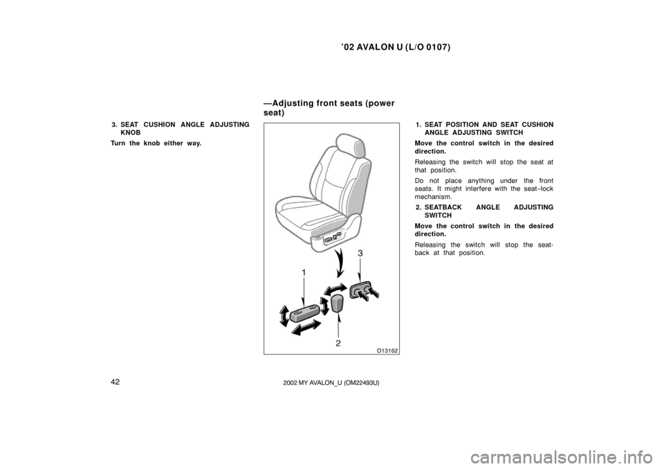 TOYOTA AVALON 2002 XX20 / 2.G Service Manual ’02 AVALON U (L/O 0107)
422002 MY AVALON_U (OM22493U)
3. SEAT CUSHION ANGLE ADJUSTINGKNOB
Turn the knob either way.1. SEAT POSITION AND SEAT CUSHION ANGLE ADJUSTING SWITCH
Move the control switch in