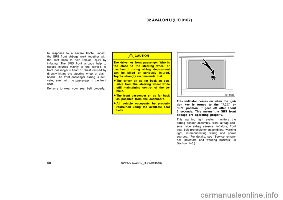 TOYOTA AVALON 2002 XX20 / 2.G Repair Manual ’02 AVALON U (L/O 0107)
582002 MY AVALON_U (OM22493U)
In response to a severe frontal impact,
the SRS front airbags work  together with
the seat belts to help reduce injury by
inflating. The SRS fro